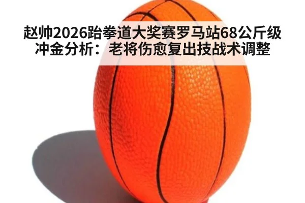 赵帅2026跆拳道大奖赛罗马站68公斤级冲金分析:老将伤愈复出技战术调整
