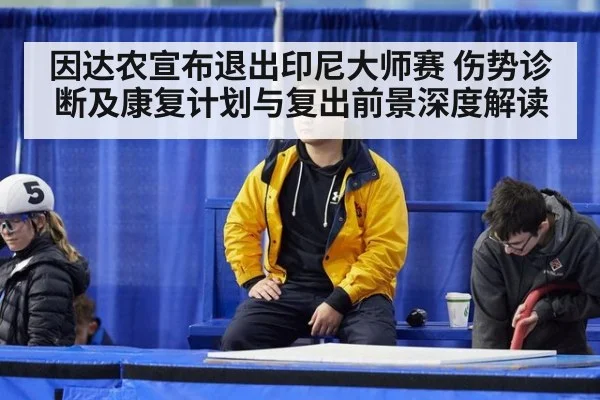 因达农宣布退出印尼大师赛 伤势诊断及康复计划与复出前景深度解读